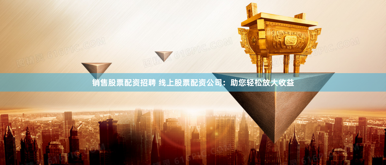 销售股票配资招聘 线上股票配资公司：助您轻松放大收益