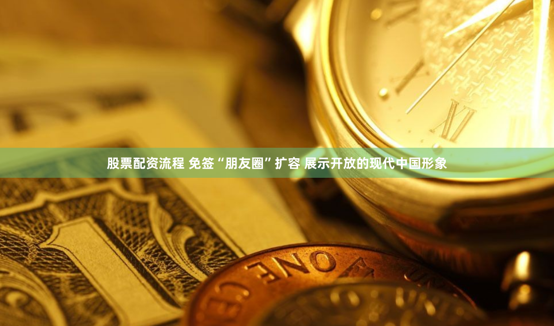 股票配资流程 免签“朋友圈”扩容 展示开放的现代中国形象