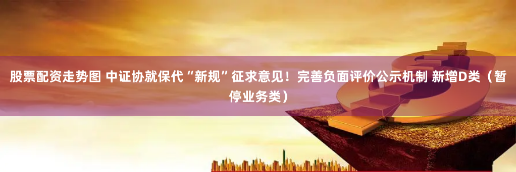 股票配资走势图 中证协就保代“新规”征求意见！完善负面评价公示机制 新增D类（暂停业务类）