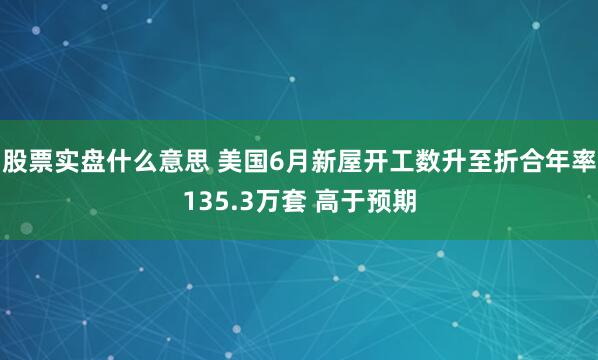 股票实盘什么意思 美国6月新屋开工数升至折合年率135.3万套 高于预期