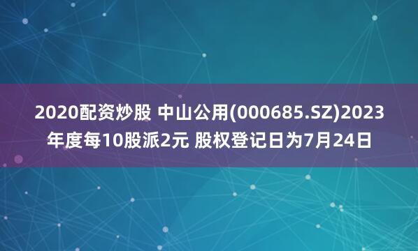 2020配资炒股 中山公用(000685.SZ)2023年度每10股派2元 股权登记日为7月24日