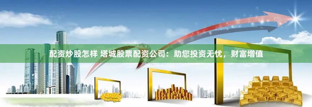 配资炒股怎样 塔城股票配资公司：助您投资无忧，财富增值