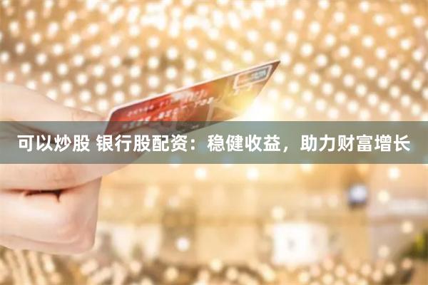 可以炒股 银行股配资：稳健收益，助力财富增长
