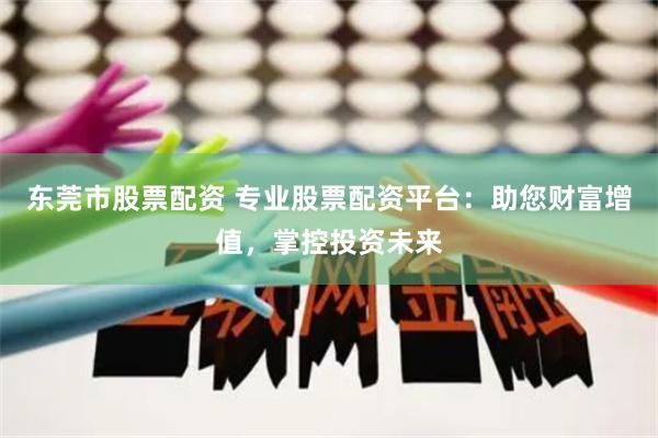 东莞市股票配资 专业股票配资平台：助您财富增值，掌控投资未来