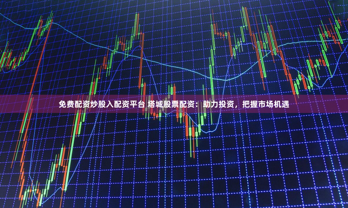 免费配资炒股入配资平台 塔城股票配资：助力投资，把握市场机遇