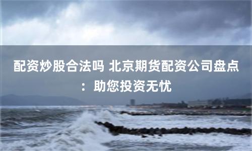 配资炒股合法吗 北京期货配资公司盘点：助您投资无忧