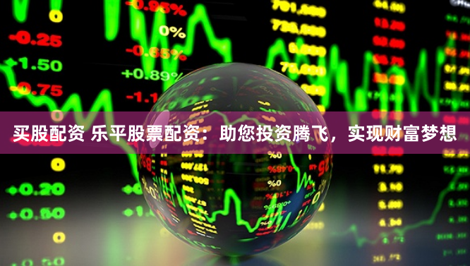 买股配资 乐平股票配资：助您投资腾飞，实现财富梦想