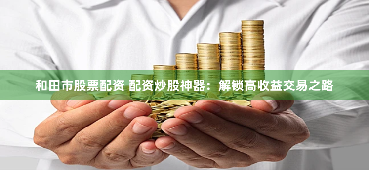 和田市股票配资 配资炒股神器：解锁高收益交易之路