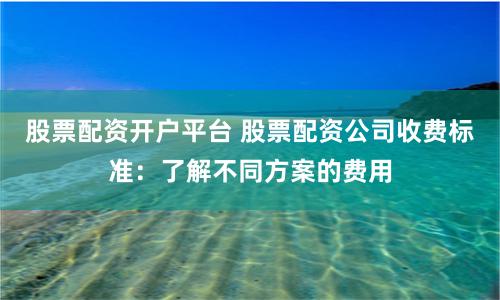 股票配资开户平台 股票配资公司收费标准：了解不同方案的费用