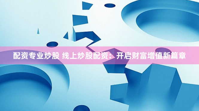 配资专业炒股 线上炒股配资：开启财富增值新篇章