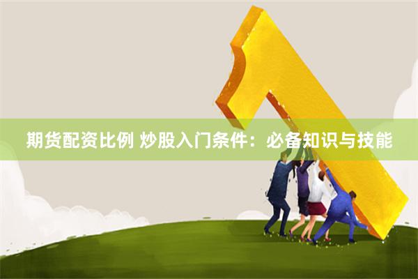 期货配资比例 炒股入门条件：必备知识与技能