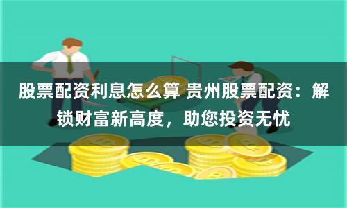 股票配资利息怎么算 贵州股票配资：解锁财富新高度，助您投资无忧