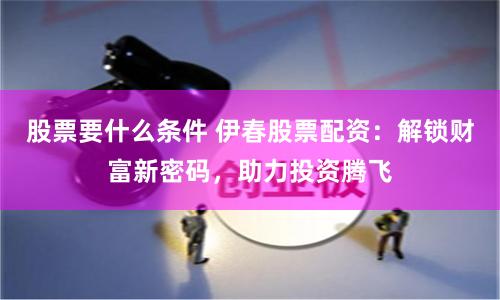 股票要什么条件 伊春股票配资：解锁财富新密码，助力投资腾飞